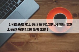 【河南新增本土确诊病例12例,河南新增本土确诊病例12例是哪里的】