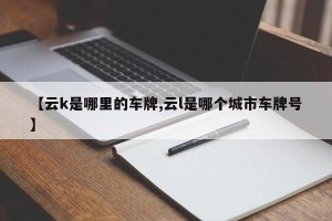 【云k是哪里的车牌,云l是哪个城市车牌号】