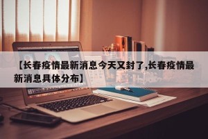 【长春疫情最新消息今天又封了,长春疫情最新消息具体分布】