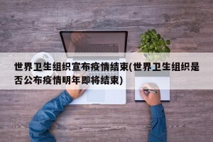 世界卫生组织宣布疫情结束(世界卫生组织是否公布疫情明年即将结束)