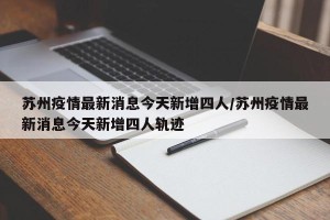 苏州疫情最新消息今天新增四人/苏州疫情最新消息今天新增四人轨迹