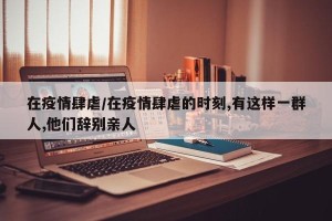 在疫情肆虐/在疫情肆虐的时刻,有这样一群人,他们辞别亲人