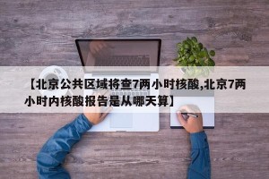 【北京公共区域将查7两小时核酸,北京7两小时内核酸报告是从哪天算】