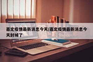 嘉定疫情最新消息今天/嘉定疫情最新消息今天封城了