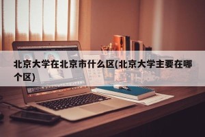 北京大学在北京市什么区(北京大学主要在哪个区)