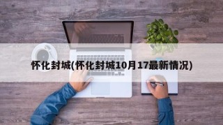 怀化封城(怀化封城10月17最新情况)