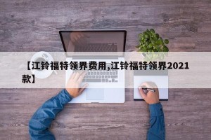 【江铃福特领界费用,江铃福特领界2021款】
