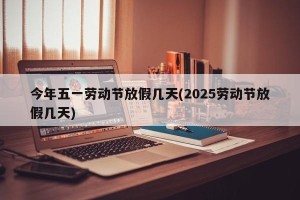 今年五一劳动节放假几天(2025劳动节放假几天)