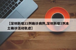 【深圳新增21例确诊病例,深圳新增2例本土确诊活动轨迹】