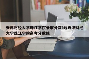 天津财经大学珠江学院录取分数线/天津财经大学珠江学院高考分数线