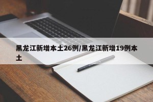 黑龙江新增本土26例/黑龙江新增19例本土