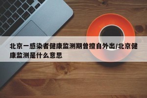 北京一感染者健康监测期曾擅自外出/北京健康监测是什么意思