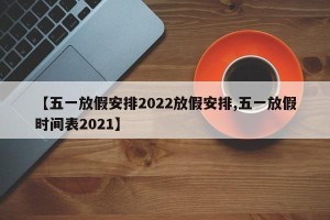 【五一放假安排2022放假安排,五一放假时间表2021】