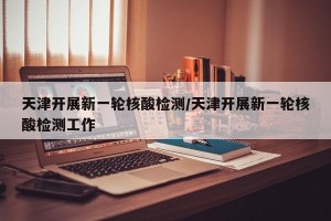 天津开展新一轮核酸检测/天津开展新一轮核酸检测工作