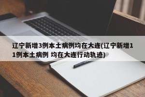 辽宁新增3例本土病例均在大连(辽宁新增11例本土病例 均在大连行动轨迹)