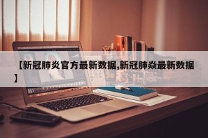 【新冠肺炎官方最新数据,新冠肺焱最新数据】