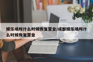 娱乐场所什么时候恢复营业/成都娱乐场所什么时候恢复营业