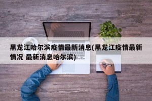黑龙江哈尔滨疫情最新消息(黑龙江疫情最新情况 最新消息哈尔滨)