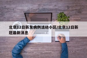 北京12日新发病例活动小区/北京12日新冠最新消息