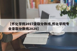 【怀化学院2017录取分数线,怀化学院专业录取分数线2020】
