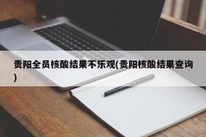 贵阳全员核酸结果不乐观(贵阳核酸结果查询)