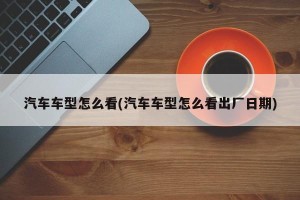 汽车车型怎么看(汽车车型怎么看出厂日期)