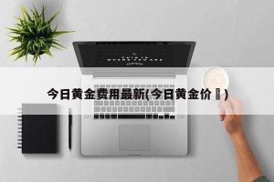 今日黄金费用最新(今日黄金价挌)