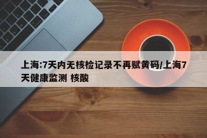 上海:7天内无核检记录不再赋黄码/上海7天健康监测 核酸