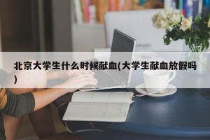 北京大学生什么时候献血(大学生献血放假吗)