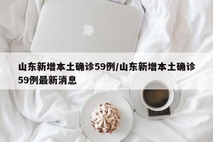 山东新增本土确诊59例/山东新增本土确诊59例最新消息