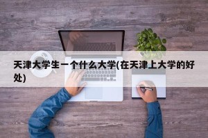 天津大学生一个什么大学(在天津上大学的好处)