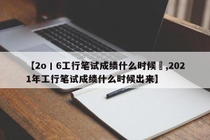 【2o丨6工行笔试成绩什么时候岀,2021年工行笔试成绩什么时候出来】