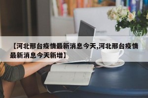 【河北邢台疫情最新消息今天,河北邢台疫情最新消息今天新增】