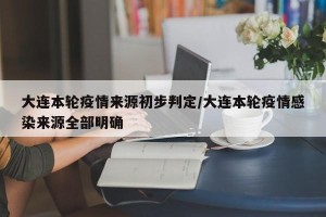 大连本轮疫情来源初步判定/大连本轮疫情感染来源全部明确