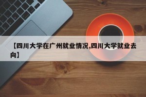 【四川大学在广州就业情况,四川大学就业去向】