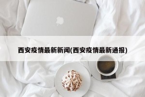 西安疫情最新新闻(西安疫情最新通报)