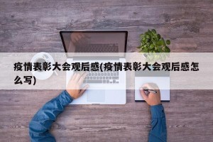 疫情表彰大会观后感(疫情表彰大会观后感怎么写)