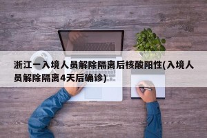 浙江一入境人员解除隔离后核酸阳性(入境人员解除隔离4天后确诊)