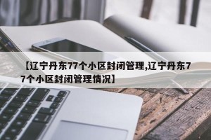 【辽宁丹东77个小区封闭管理,辽宁丹东77个小区封闭管理情况】