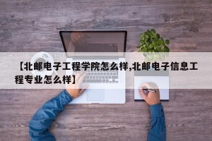 【北邮电子工程学院怎么样,北邮电子信息工程专业怎么样】