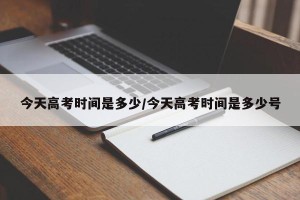 今天高考时间是多少/今天高考时间是多少号