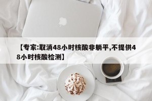 【专家:取消48小时核酸非躺平,不提供48小时核酸检测】