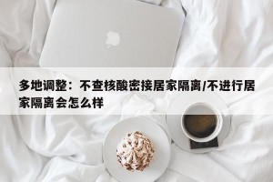 多地调整：不查核酸密接居家隔离/不进行居家隔离会怎么样