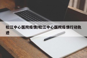 松江中心医院疫情/松江中心医院疫情行动轨迹