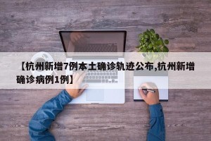 【杭州新增7例本土确诊轨迹公布,杭州新增确诊病例1例】