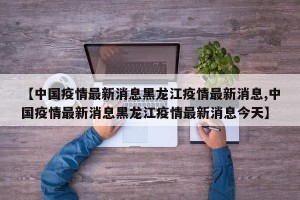 【中国疫情最新消息黑龙江疫情最新消息,中国疫情最新消息黑龙江疫情最新消息今天】