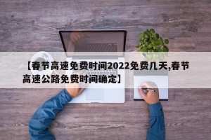 【春节高速免费时间2022免费几天,春节高速公路免费时间确定】
