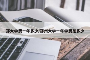 郑大学费一年多少/郑州大学一年学费是多少