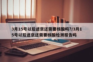 3月15号以后进京还需要核酸吗?/3月15号以后进京还需要核酸检测报告吗