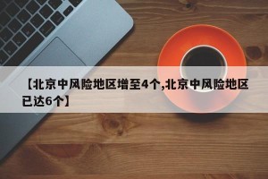 【北京中风险地区增至4个,北京中风险地区已达6个】